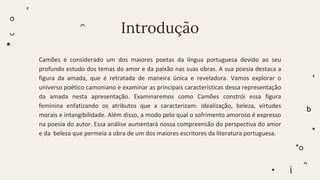 Introdução
Camões é considerado um dos maiores poetas da língua portuguesa devido ao seu
profundo estudo dos temas do amor e da paixão nas suas obras. A sua poesia destaca a
figura da amada, que é retratada de maneira única e reveladora. Vamos explorar o
universo poético camoniano e examinar as principais características dessa representação
da amada nesta apresentação. Examinaremos como Camões constrói essa figura
feminina enfatizando os atributos que a caracterizam: idealização, beleza, virtudes
morais e intangibilidade. Além disso, a modo pelo qual o sofrimento amoroso é expresso
na poesia do autor. Essa análise aumentará nossa compreensão do perspectiva do amor
e da beleza que permeia a obra de um dos maiores escritores da literatura portuguesa.
 