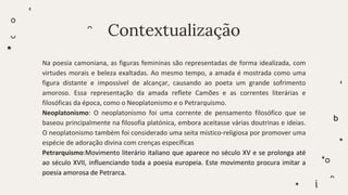 Contextualização
Na poesia camoniana, as figuras femininas são representadas de forma idealizada, com
virtudes morais e beleza exaltadas. Ao mesmo tempo, a amada é mostrada como uma
figura distante e impossível de alcançar, causando ao poeta um grande sofrimento
amoroso. Essa representação da amada reflete Camões e as correntes literárias e
filosóficas da época, como o Neoplatonismo e o Petrarquismo.
Neoplatonismo: O neoplatonismo foi uma corrente de pensamento filosófico que se
baseou principalmente na filosofia platónica, embora aceitasse várias doutrinas e ideias.
O neoplatonismo também foi considerado uma seita místico-religiosa por promover uma
espécie de adoração divina com crenças específicas
Petrarquismo:Movimento literário italiano que aparece no século XV e se prolonga até
ao século XVII, influenciando toda a poesia europeia. Este movimento procura imitar a
poesia amorosa de Petrarca.
 