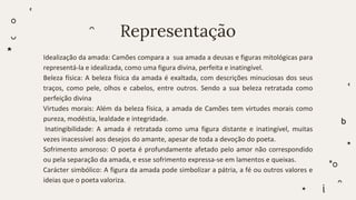 Representação
Idealização da amada: Camões compara a sua amada a deusas e figuras mitológicas para
representá-la e idealizada, como uma figura divina, perfeita e inatingível.
Beleza física: A beleza física da amada é exaltada, com descrições minuciosas dos seus
traços, como pele, olhos e cabelos, entre outros. Sendo a sua beleza retratada como
perfeição divina
Virtudes morais: Além da beleza física, a amada de Camões tem virtudes morais como
pureza, modéstia, lealdade e integridade.
Inatingibilidade: A amada é retratada como uma figura distante e inatingível, muitas
vezes inacessível aos desejos do amante, apesar de toda a devoção do poeta.
Sofrimento amoroso: O poeta é profundamente afetado pelo amor não correspondido
ou pela separação da amada, e esse sofrimento expressa-se em lamentos e queixas.
Carácter simbólico: A figura da amada pode simbolizar a pátria, a fé ou outros valores e
ideias que o poeta valoriza.
 