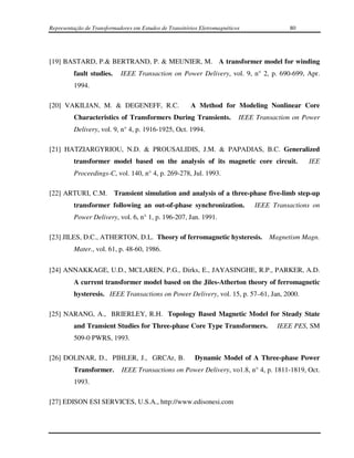 Representação de Transformadores em Estudos de Transitórios Eletromagnéticos              80




[19] BASTARD, P.& BERTRAND, P. & MEUNIER, M. A transformer model for winding
         fault studies.     IEEE Transaction on Power Delivery, vol. 9, n° 2, p. 690-699, Apr.
         1994.

[20] VAKILIAN, M. & DEGENEFF, R.C.                      A Method for Modeling Nonlinear Core
         Characteristics of Transformers During Transients.                IEEE Transaction on Power
         Delivery, vol. 9, n° 4, p. 1916-1925, Oct. 1994.

[21] HATZIARGYRIOU, N.D. & PROUSALIDIS, J.M. & PAPADIAS, B.C. Generalized
         transformer model based on the analysis of its magnetic core circuit.                  IEE
         Proceedings-C, vol. 140, n° 4, p. 269-278, Jul. 1993.

[22] ARTURI, C.M. Transient simulation and analysis of a three-phase five-limb step-up
         transformer following an out-of-phase synchronization.                IEEE Transactions on
         Power Delivery, vol. 6, n° 1, p. 196-207, Jan. 1991.

[23] JILES, D.C., ATHERTON, D.L. Theory of ferromagnetic hysteresis. Magnetism Magn.
         Mater., vol. 61, p. 48-60, 1986.


[24] ANNAKKAGE, U.D., MCLAREN, P.G., Dirks, E., JAYASINGHE, R.P., PARKER, A.D.
         A current transformer model based on the Jiles-Atherton theory of ferromagnetic
         hysteresis. IEEE Transactions on Power Delivery, vol. 15, p. 57–61, Jan, 2000.

[25] NARANG, A., BRIERLEY, R.H. Topology Based Magnetic Model for Steady State
         and Transient Studies for Three-phase Core Type Transformers.                IEEE PES, SM
         509-0 PWRS, 1993.

[26] DOLINAR, D., PIHLER, J., GRCAr, B.                   Dynamic Model of A Three-phase Power
         Transformer.       IEEE Transactions on Power Delivery, vo1.8, n° 4, p. 1811-1819, Oct.
         1993.

[27] EDISON ESI SERVICES, U.S.A., http://www.edisonesi.com
 