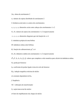 2m2: altura do enrolamento 2

n2: número de espiras distribuído do enrolamento 2

S: distância axial entre os centros dos enrolamentos

x1, x2, x3, x4: dimensões axiais entre cabeças dos enrolamentos 1 e 2

N1, N2: número de espiras dos enrolamentos 1 e 2 respectivamente

r1, r2, r3, r4: dimensões diagonais que são função de x e A

L: indutância própria de uma bobina

M: indutância mútua entre bobinas

Bn: função dos adimensionais ρn2 e α

D1, D2: diâmetros médios dos enrolamentos 1 e 2 respectivamente

δ2, ρ2, λ2, λ4, λ6, ξ2, ξ4: valores que compõem a série numérica para cálculo da indutância mútua

PH: perda por histerese

kH: coeficiente de perdas ligado à área do ciclo de histerese

BFE: indução magnética máxima do núcleo

α: constante dependente de BFE

f: freqüência

VE : volt/espira do transformador

Sk: seção transversal do núcleo

σ: fator de empilhamento das chapas de núcleo
 