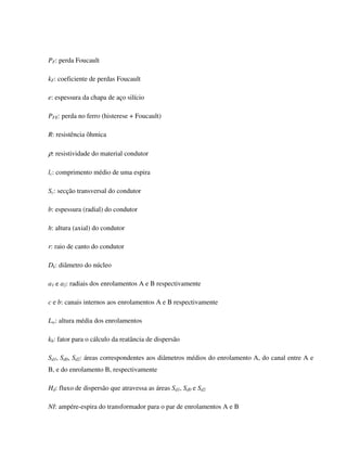 PF: perda Foucault

kF: coeficiente de perdas Foucault

e: espessura da chapa de aço silício

PFE: perda no ferro (histerese + Foucault)

R: resistência ôhmica

ρ: resistividade do material condutor

lc: comprimento médio de uma espira

Sc: secção transversal do condutor

b: espessura (radial) do condutor

h: altura (axial) do condutor

r: raio de canto do condutor

Dk: diâmetro do núcleo

a1 e a2: radiais dos enrolamentos A e B respectivamente

c e b: canais internos aos enrolamentos A e B respectivamente

Lw: altura média dos enrolamentos

kh: fator para o cálculo da reatância de dispersão

Sd1, Sd0, Sd2: áreas correspondentes aos diâmetros médios do enrolamento A, do canal entre A e
B, e do enrolamento B, respectivamente

Hd: fluxo de dispersão que atravessa as áreas Sd1, Sd0 e Sd2

NI: ampére-espira do transformador para o par de enrolamentos A e B
 