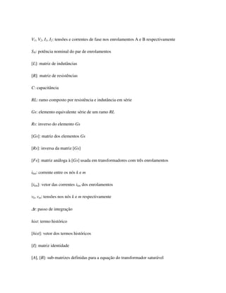 V1, V2, I1, I2: tensões e correntes de fase nos enrolamentos A e B respectivamente

SN: potência nominal do par de enrolamentos

[L]: matriz de indutâncias

[R]: matriz de resistências

C: capacitância

RL: ramo composto por resistência e indutância em série

Gs: elemento equivalente série de um ramo RL

Rs: inverso do elemento Gs

[Gs]: matriz dos elementos Gs

[Rs]: inversa da matriz [Gs]

[Fs]: matriz análoga à [Gs] usada em transformadores com três enrolamentos

ikm: corrente entre os nós k e m

[ikm]: vetor das correntes ikm dos enrolamentos

vk, vm: tensões nos nós k e m respectivamente

∆t: passo de integração

hist: termo histórico

[hist]: vetor dos termos históricos

[I]: matriz identidade

[A], [B]: sub-matrizes definidas para a equação do transformador saturável
 