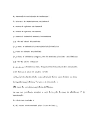 Rk: resistência de curto-circuito do enrolamento k

Lk: indutância de curto-circuito do enrolamento k

nk: número de espiras do enrolamento k

n1: número de espiras do enrolamento 1

[Y]: matriz de admitâncias nodais do transformador

[vd]: vetor das tensões desconhecidas

[Ydd]: matriz de admitâncias dos nós de tensões desconhecidas

[id]: vetor das correntes desconhecidas

[Ydc]: matriz de admitâncias composta pelos nós de tensões conhecidas e desconhecidas

[ec]: vetor das tensões conhecidas

g11, g12, g21, g22: elementos da matriz [Gs] para o transformador com dois enrolamentos

dv/di: derivada da tensão em relação à corrente

e0k(t) , e0m(t): tensões dos nós k e m respectivamente da rede sem o elemento não linear

Zt: impedância equivalente de Thèvenin vista pelos nós k e m

[Zt]: matriz das impedâncias equivalentes de Thèvenin

zkk, zmm, zkm: impedâncias extraídas a partir da inversão da matriz de admitâncias [Y] do
transformador

λkm: fluxo entre os nós k e m

h(t-∆t): valores históricos usados para o cálculo do fluxo λkm
 