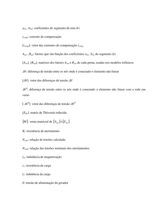 a(k) , b(k): coeficientes do segmento de reta (k)

icomp: corrente de compensação

[icomp]: vetor das correntes de compensação icomp

Asat , Bsat: fatores que são função dos coeficientes a(k) , b(k) do segmento (k)

[Asat] , [Bsat]: matrizes dos fatores Asat e Bsat de cada perna, usadas nos modelos trifásicos

∆V: diferença de tensão entre os nós onde é conectado o elemento não linear

[∆V]: vetor das diferenças de tensão ∆V

∆V0: diferença de tensão entre os nós onde é conectado o elemento não linear com a rede em
vazio

[ ∆V0]: vetor das diferenças de tensão ∆V0

[Zthr]: matriz de Thèvenin reduzida

[M ] : soma matricial de [Asat ] + [Z thr ]

Rt: resistência de aterramento

Ncalc: relação de tensões calculada

Nnom: relação das tensões nominais dos enrolamentos

lm: indutância de magnetização

rc: resistência da carga

lc: indutância da carga

E: tensão de alimentação do gerador
 