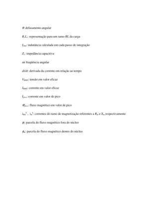 θ: defasamento angular

RcLc: representação para um ramo RL da carga

Lkm: indutância calculada em cada passo de integração

Zc: impedância capacitiva

ω: freqüência angular

di/dt: derivada da corrente em relação ao tempo

VRMS: tensão em valor eficaz

IRMS: corrente em valor eficaz

Ipico: corrente em valor de pico

Φpico: fluxo magnético em valor de pico

iRmk , imk: correntes do ramo de magnetização referentes a Rm e Xm respectivamente

φl: parcela do fluxo magnético fora do núcleo

φm: parcela do fluxo magnético dentro do núcleo
 