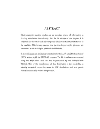 ABSTRACT

Electromagnetic transient studies are an important source of information to
develop transformer dimensioning. But, for the success of that purpose, it is
important the models which are being used reflect with fidelity the behavior of
the machine. This lecture presents how the transformer model elements are
influenced by the active part geometrical dimensions.

It also introduces an alternative formulation for the ATP saturable transformer
(STC), written inside the MATLAB program. The RL branches are represented
using the Trapezoidal Rule and the magnetization by the Compensation
Method. One of the contributions of this dissertation is the possibility to
identify numerical errors that occur in ATP simulations, and also permit
numerical oscillatory results interpretation.
 