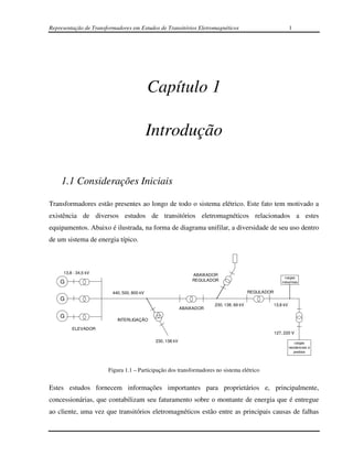 Representação de Transformadores em Estudos de Transitórios Eletromagnéticos                                   1




                                            Capítulo 1

                                            Introdução

    1.1 Considerações Iniciais

Transformadores estão presentes ao longo de todo o sistema elétrico. Este fato tem motivado a
existência de diversos estudos de transitórios eletromagnéticos relacionados a estes
equipamentos. Abaixo é ilustrada, na forma de diagrama unifilar, a diversidade de seu uso dentro
de um sistema de energia típico.



     13,8 - 34,5 kV                                            ABAIXADOR
                                                                                                           cargas
    G                                                          REGULADOR                                 industriais


                         440, 500, 800 kV                                                REGULADOR
    G
                                                                       230, 138, 69 kV               13,8 kV
                                                           ABAIXADOR
    G
                           INTERLIGAÇÃO

         ELEVADOR
                                                                                                     127, 220 V
                                             230, 138 kV                                                           cargas
                                                                                                               residenciais e
                                                                                                                  prediais




                       Figura 1.1 – Participação dos transformadores no sistema elétrico


Estes estudos fornecem informações importantes para proprietários e, principalmente,
concessionárias, que contabilizam seu faturamento sobre o montante de energia que é entregue
ao cliente, uma vez que transitórios eletromagnéticos estão entre as principais causas de falhas
 