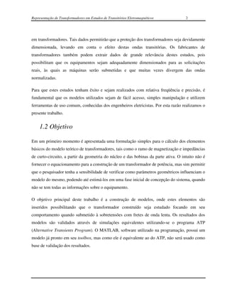 Representação de Transformadores em Estudos de Transitórios Eletromagnéticos         2




em transformadores. Tais dados permitirão que a proteção dos transformadores seja devidamente
dimensionada, levando em conta o efeito destas ondas transitórias. Os fabricantes de
transformadores também podem extrair dados de grande relevância destes estudos, pois
possibilitam que os equipamentos sejam adequadamente dimensionados para as solicitações
reais, às quais as máquinas serão submetidas e que muitas vezes divergem das ondas
normalizadas.

Para que estes estudos tenham êxito e sejam realizados com relativa freqüência e precisão, é
fundamental que os modelos utilizados sejam de fácil acesso, simples manipulação e utilizem
ferramentas de uso comum, conhecidas dos engenheiros eletricistas. Por esta razão realizamos o
presente trabalho.


    1.2 Objetivo

Em um primeiro momento é apresentada uma formulação simples para o cálculo dos elementos
básicos do modelo teórico de transformadores, tais como o ramo de magnetização e impedâncias
de curto-circuito, a partir da geometria do núcleo e das bobinas da parte ativa. O intuito não é
fornecer o equacionamento para a construção de um transformador de potência, mas sim permitir
que o pesquisador tenha a sensibilidade de verificar como parâmetros geométricos influenciam o
modelo do mesmo, podendo até estimá-los em uma fase inicial de concepção do sistema, quando
não se tem todas as informações sobre o equipamento.

O objetivo principal deste trabalho é a construção de modelos, onde estes elementos são
inseridos possibilitando que o transformador construído seja estudado focando em seu
comportamento quando submetido à sobretensões com fretes de onda lenta. Os resultados dos
modelos são validados através de simulações equivalentes utilizando-se o programa ATP
(Alternative Transients Program). O MATLAB, software utilizado na programação, possui um
modelo já pronto em seu toolbox, mas como ele é equivalente ao do ATP, não será usado como
base de validação dos resultados.
 