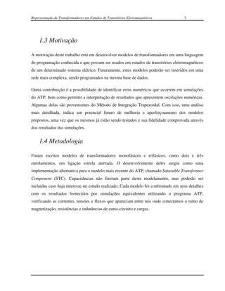 Representação de Transformadores em Estudos de Transitórios Eletromagnéticos        3




    1.3 Motivação

A motivação deste trabalho está em desenvolver modelos de transformadores em uma linguagem
de programação conhecida e que possam ser usados em estudos de transitórios eletromagnéticos
de um determinado sistema elétrico. Futuramente, estes modelos poderão ser inseridos em uma
rede mais complexa, sendo programados na mesma base de dados.

Outra contribuição é a possibilidade de identificar erros numéricos que ocorrem em simulações
do ATP, bem como permitir a interpretação de resultados que apresentem oscilações numéricas.
Algumas delas são provenientes do Método de Integração Trapezoidal. Com isso, uma análise
mais detalhada, indica um potencial futuro de melhoria e aperfeiçoamento dos modelos
propostos, uma vez que os mesmos já estão sendo testados e sua fidelidade comprovada através
dos resultados das simulações.


    1.4 Metodologia

Foram escritos modelos de transformadores monofásicos e trifásicos, como dois e três
enrolamentos, em ligação estrela aterrada. O desenvolvimento deles surgiu como uma
implementação alternativa para o modelo mais recente do ATP, chamado Saturable Transformer
Component (STC). Capacitâncias não fizeram parte deste modelamento, mas poderão ser
incluídas caso haja interesse no estudo realizado. Cada modelo foi confrontado em seus detalhes
com os resultados fornecidos por simulações equivalentes utilizando o programa ATP,
verificando as correntes, tensões e fluxos que apareciam entre nós onde conectamos o ramo de
magnetização, resistências e indutâncias de curto-circuito e cargas.
 