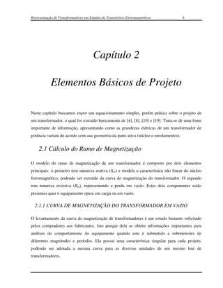 Representação de Transformadores em Estudos de Transitórios Eletromagnéticos          4




                                       Capítulo 2

            Elementos Básicos de Projeto

Neste capítulo buscamos expor um equacionamento simples, porém prático sobre o projeto de
um transformador, o qual foi extraído basicamente de [4], [8], [10] e [19]. Trata-se de uma fonte
importante de informação, apresentando como as grandezas elétricas de um transformador de
potência variam de acordo com sua geometria da parte ativa (núcleo e enrolamentos).


    2.1 Cálculo do Ramo de Magnetização

O modelo do ramo de magnetização de um transformador é composto por dois elementos
principais: o primeiro tem natureza reativa (Xm) e modela a característica não linear do núcleo
ferromagnético, podendo ser extraído da curva de magnetização do transformador. O segundo
tem natureza resistiva (Rm), representando a perda em vazio. Estes dois componentes estão
presentes quer o equipamento opere em carga ou em vazio.

  2.1.1 CURVA DE MAGNETIZAÇÃO DO TRANSFORMADOR EM VAZIO

O levantamento da curva de magnetização de transformadores é um estudo bastante solicitado
pelos compradores aos fabricantes. Isto porque dela se obtêm informações importantes para
análises do comportamento do equipamento quando este é submetido a sobretensões de
diferentes magnitudes e períodos. Ela possui uma característica singular para cada projeto,
podendo ser adotada a mesma curva para as diversas unidades de um mesmo lote de
transformadores.
 