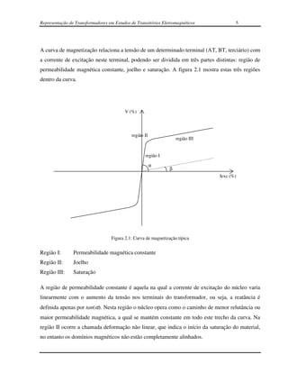 Representação de Transformadores em Estudos de Transitórios Eletromagnéticos            5




A curva de magnetização relaciona a tensão de um determinado terminal (AT, BT, terciário) com
a corrente de excitação neste terminal, podendo ser dividida em três partes distintas: região de
permeabilidade magnética constante, joelho e saturação. A figura 2.1 mostra estas três regiões
dentro da curva.




                                         V (%)




                                            região II
                                                                    região III


                                                   região I

                                                        α
                                                                β
                                                                                 Iexc (%)




                                  Figura 2.1: Curva de magnetização típica


Região I:       Permeabilidade magnética constante
Região II:      Joelho
Região III:     Saturação

A região de permeabilidade constante é aquela na qual a corrente de excitação do núcleo varia
linearmente com o aumento da tensão nos terminais do transformador, ou seja, a reatância é
definida apenas por tan(α). Nesta região o núcleo opera como o caminho de menor relutância ou
maior permeabilidade magnética, a qual se mantém constante em todo este trecho da curva. Na
região II ocorre a chamada deformação não linear, que indica o início da saturação do material,
no entanto os domínios magnéticos não estão completamente alinhados.
 