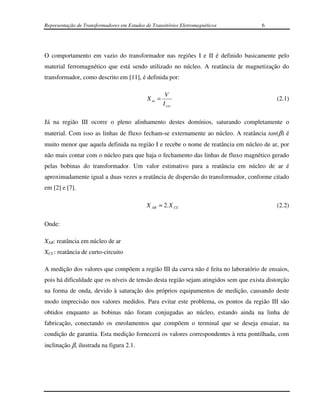 Representação de Transformadores em Estudos de Transitórios Eletromagnéticos          6




O comportamento em vazio do transformador nas regiões I e II é definido basicamente pelo
material ferromagnético que está sendo utilizado no núcleo. A reatância de magnetização do
transformador, como descrito em [11], é definida por:

                                                     V
                                             Xm =                                           (2.1)
                                                    I exc

Já na região III ocorre o pleno alinhamento destes domínios, saturando completamente o
material. Com isso as linhas de fluxo fecham-se externamente ao núcleo. A reatância tan(β) é
muito menor que aquela definida na região I e recebe o nome de reatância em núcleo de ar, por
não mais contar com o núcleo para que haja o fechamento das linhas de fluxo magnético gerado
pelas bobinas do transformador. Um valor estimativo para a reatância em núcleo de ar é
aproximadamente igual a duas vezes a reatância de dispersão do transformador, conforme citado
em [2] e [7].

                                             X AR ≈ 2. X CC                                 (2.2)

Onde:

XAR: reatância em núcleo de ar
XCC: reatância de curto-circuito

A medição dos valores que compõem a região III da curva não é feita no laboratório de ensaios,
pois há dificuldade que os níveis de tensão desta região sejam atingidos sem que exista distorção
na forma de onda, devido à saturação dos próprios equipamentos de medição, causando deste
modo imprecisão nos valores medidos. Para evitar este problema, os pontos da região III são
obtidos enquanto as bobinas não foram conjugadas ao núcleo, estando ainda na linha de
fabricação, conectando os enrolamentos que compõem o terminal que se deseja ensaiar, na
condição de garantia. Esta medição fornecerá os valores correspondentes à reta pontilhada, com
inclinação β, ilustrada na figura 2.1.
 