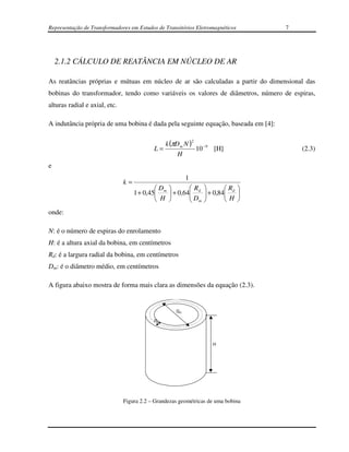 Representação de Transformadores em Estudos de Transitórios Eletromagnéticos       7




    2.1.2 CÁLCULO DE REATÂNCIA EM NÚCLEO DE AR

As reatâncias próprias e mútuas em núcleo de ar são calculadas a partir do dimensional das
bobinas do transformador, tendo como variáveis os valores de diâmetros, número de espiras,
alturas radial e axial, etc.

A indutância própria de uma bobina é dada pela seguinte equação, baseada em [4]:

                                                             2
                                              k (πD m N )
                                           L=             10 − 9 [H]                   (2.3)
                                                   H
e
                                                         1
                               k=
                                            D         R              R 
                                    1 + 0,45 m  + 0,64 d
                                                        D        + 0,84 d 
                                                                 
                                             H         m             H 
onde:

N: é o número de espiras do enrolamento
H: é a altura axial da bobina, em centímetros
Rd: é a largura radial da bobina, em centímetros
Dm: é o diâmetro médio, em centímetros

A figura abaixo mostra de forma mais clara as dimensões da equação (2.3).


                                                    Dm

                                           Rd




                                                                    H




                               Figura 2.2 – Grandezas geométricas de uma bobina
 