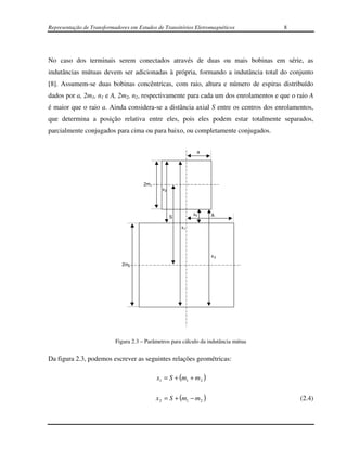 Representação de Transformadores em Estudos de Transitórios Eletromagnéticos          8




No caso dos terminais serem conectados através de duas ou mais bobinas em série, as
indutâncias mútuas devem ser adicionadas à própria, formando a indutância total do conjunto
[8]. Assumem-se duas bobinas concêntricas, com raio, altura e número de espiras distribuído
dados por a, 2m1, n1 e A, 2m2, n2, respectivamente para cada um dos enrolamentos e que o raio A
é maior que o raio a. Ainda considera-se a distância axial S entre os centros dos enrolamentos,
que determina a posição relativa entre eles, pois eles podem estar totalmente separados,
parcialmente conjugados para cima ou para baixo, ou completamente conjugados.


                                                              a




                                       2m1
                                               x2




                                                             x4      A
                                                    S

                                                        x1




                                                                     x3
                              2m2




                           Figura 2.3 – Parâmetros para cálculo da indutância mútua


Da figura 2.3, podemos escrever as seguintes relações geométricas:

                                             x1 = S + (m1 + m 2 )

                                             x 2 = S + (m1 − m 2 )                        (2.4)
 
