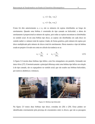 Representação de Transformadores em Estudos de Transitórios Eletromagnéticos         9




                                            x 3 = S − (m1 − m 2 )


                                           x 4 = S − (m1 + m 2 )

Como foi dito anteriormente n1 e n2 são os números de espiras distribuídos ao longo do
enrolamento. Quando uma bobina é construída do tipo camada ou helicoidal, a altura do
enrolamento é proporcional ao número de espiras, pois todas as espiras encontram-se distribuídas
no sentido axial. Já em uma bobina tipo disco, as espiras são distribuídas em cada disco no
sentido radial e o número total de espiras é dado, de forma genérica, pelo número de espiras por
disco multiplicado pelo número de discos total do enrolamento. Desta maneira o tipo de bobina
usada no projeto é levado em conta no cálculo da reatância no ar.

                                          N1                     N2
                                  n1 =            e      n2 =                              (2.5)
                                         2m1                    2m 2

A figura 2.4 mostra duas bobinas tipo hélice, com fios retangulares em paralelo, formando um
único feixe [27]. Construtivamente a principal diferença entre uma bobina tipo hélice em relação
à do tipo camada, são os espaçadores no sentido axial, que são usados nas bobinas helicoidais,
por motivos dielétricos e térmicos.




                                     Figura 2.4: Bobinas tipo helicoidal


Na figura 2.5 temos duas bobinas tipo disco, extraídas de [28] e [29]. Estas podem ser
identificadas externamente pela presença de cruzamentos entre os discos, que são as passagens
 