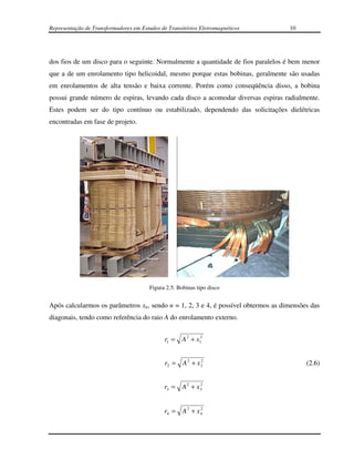 Representação de Transformadores em Estudos de Transitórios Eletromagnéticos       10




dos fios de um disco para o seguinte. Normalmente a quantidade de fios paralelos é bem menor
que a de um enrolamento tipo helicoidal, mesmo porque estas bobinas, geralmente são usadas
em enrolamentos de alta tensão e baixa corrente. Porém como conseqüência disso, a bobina
possui grande número de espiras, levando cada disco a acomodar diversas espiras radialmente.
Estes podem ser do tipo contínuo ou estabilizado, dependendo das solicitações dielétricas
encontradas em fase de projeto.




                                        Figura 2.5: Bobinas tipo disco


Após calcularmos os parâmetros xn, sendo n = 1, 2, 3 e 4, é possível obtermos as dimensões das
diagonais, tendo como referência do raio A do enrolamento externo.


                                              r1 =   A 2 + x12


                                              r2 = A 2 + x 2
                                                           2
                                                                                         (2.6)


                                              r3 = A 2 + x 3
                                                           2




                                              r4 = A 2 + x 4
                                                           2
 