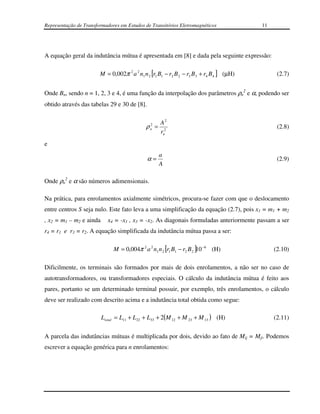 Representação de Transformadores em Estudos de Transitórios Eletromagnéticos              11




A equação geral da indutância mútua é apresentada em [8] e dada pela seguinte expressão:

                        M = 0,002π 2 a 2 n1 n 2 [r1 B1 − r2 B 2 − r3 B3 + r4 B 4 ] (µH)         (2.7)


Onde Bn, sendo n = 1, 2, 3 e 4, é uma função da interpolação dos parâmetros ρn2 e α, podendo ser
obtido através das tabelas 29 e 30 de [8].


                                              2     A2
                                             ρn =                                               (2.8)
                                                    rn2
e
                                                    a
                                              α=                                                (2.9)
                                                    A

Onde ρn2 e α são números adimensionais.

Na prática, para enrolamentos axialmente simétricos, procura-se fazer com que o deslocamento
entre centros S seja nulo. Este fato leva a uma simplificação da equação (2.7), pois x1 = m1 + m2
, x2 = m1 – m2 e ainda     x4 = -x1 , x3 = -x2. As diagonais formuladas anteriormente passam a ser
r4 = r1 e r3 = r2. A equação simplificada da indutância mútua passa a ser:

                              M = 0,004π 2 a 2 n1 n 2 [r1 B1 − r2 B 2 ]10 −6 (H)               (2.10)

Dificilmente, os terminais são formados por mais de dois enrolamentos, a não ser no caso de
autotransformadores, ou transformadores especiais. O cálculo da indutância mútua é feito aos
pares, portanto se um determinado terminal possuir, por exemplo, três enrolamentos, o cálculo
deve ser realizado com descrito acima e a indutância total obtida como segue:

                         Ltotal = L11 + L22 + L33 + 2(M 12 + M 23 + M 13 ) (H)                 (2.11)

A parcela das indutâncias mútuas é multiplicada por dois, devido ao fato de Mij = Mji. Podemos
escrever a equação genérica para n enrolamentos:
 
