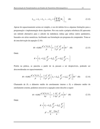 Representação de Transformadores em Estudos de Transitórios Eletromagnéticos                       12




                                                             n n       
                         Ltotal = L11 + L22 + ... + L nn + 2 ∑∑ M ij 
                                                                             (H)                      (2.12)
                                                             j =1 i =1  i≠ j

Apesar do equacionamento acima ser simples, o uso de tabelas leva a algumas limitações para a
programação e implementação deste algoritmo. Por esta razão a própria referência [8] apresenta
um método alternativo para o cálculo da indutância mútua que utiliza outros parâmetros,
baseados em séries numéricas, facilitando sua formulação em programa de computador. Trata-se
de uma derivação da equação (2.10):

                                     π 2 a 2 N 1 N 2  1 A 2 δ 2  −3
                           M = 0,002                 1 −  2   2
                                                                 K 10 (H)                              (2.13)
                                            ρ         2ρ ρ        
Onde:
                                             δ2          δ4         δ6      
                            K = λ 2 + λ 4 ξ 2 2 + λ 6 ξ 4 4 + λ 8ξ 6 6 + ...
                                             ρ           ρ          ρ       

Porém na prática, as parcelas a partir de λ6 passam a ser desprezíveis, podendo ser
desconsideradas no equacionamento.


                       π 2 a 2 N1 N 2    1 A2 δ 2                   δ2          δ 4 
           M = 0,002                    1 −            λ 2 + λ 4 ξ 2 2 + λ 6 ξ 4 4 10 −3 (H)
                                                                                                       (2.14)
                              ρ              2
                                         2ρ ρ
                                                 2
                                                                     ρ           ρ 

Chamando de D1 o diâmetro médio do enrolamento interno e D2 o diâmetro médio do
enrolamento externo, podemos reescrever a equação como descrito a seguir:

                                        π 2 D12 N 1 N 2  1 D22 δ 2  −3
                         M = 0,002                      1 −   2  2
                                                                    K 10 (H)                           (2.15)
                                             4ρ          2 4ρ ρ      
Onde:
                                                         δ2          δ4
                                        K = λ 2 + λ 4 ξ 2 2 + λ 6 ξ 4 4 
                                                         ρ           ρ 
                                                                  2
                                                     D12 (2m1 )
                                              δ2 =      +
                                                      4    4
 