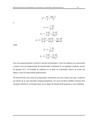 Representação de Transformadores em Estudos de Transitórios Eletromagnéticos       13




                                                                  2
                                              2 D 2 (2 m 2 )
                                                  2
                                            ρ =     +
                                                 4      4
e
                                                          7 D12
                                              λ2 = 1 −
                                                         16 δ 2
                                                   9 D12 33 D14
                                        λ4 = 1 −        +
                                                   8 δ 2 128 δ 4
                                            33 D12 143 D14 715 D16
                                 λ6 = 1 −         +       −
                                            16 δ 2 128 δ 4 4096 δ 6
ainda
                                                            2
                                                        7 D2
                                              ξ 2 = 1−
                                                       16 ρ 2
                                                     2       4
                                                 9 D 2 33 D 2
                                        ξ 4 = 1−       +
                                                 8 ρ 2 128 ρ 4

Com este equacionamento é possível calcular teoricamente o valor de reatância no ar percentual
e traçar a curva de magnetização do transformador calculando Xm em qualquer condição, através
da equação (2.1). O resultado da reatância no ar pode ser confirmado através de ensaio em
fábrica, como foi mencionado anteriormente.

Foi desenvolvida uma rotina de programação, juntamente com este estudo, para que a reatância
em núcleo de ar seja calculada computacionalmente. No anexo B deste trabalho expomos dois
exemplos numéricos, mostrando quais são os dados de entrada deste programa e seus resultados.
 