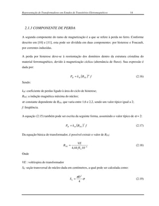 Representação de Transformadores em Estudos de Transitórios Eletromagnéticos           14




  2.1.3 COMPONENTE DE PERDA

A segunda componente do ramo de magnetização é a que se refere à perda no ferro. Conforme
descrito em [10] e [11], esta pode ser dividida em duas componentes: por histerese e Foucault,
por correntes induzidas.

A perda por histerese deve-se à reorientação dos domínios dentro da estrutura cristalina do
material ferromagnético, devido à magnetização cíclica (alternância de fluxo). Sua expressão é
dada por:

                                          PH = k H (B FE ) f
                                                                α
                                                                                              (2.16)
Sendo:

kH: coeficiente de perdas ligado à área do ciclo de histerese;
BFE: a indução magnética máxima do núcleo;
α: constante dependente de BFE, que varia entre 1,6 e 2,2, sendo um valor típico igual a 2;
f: freqüência.

A equação (2.15) também pode ser escrita da seguinte forma, assumindo o valor típico de α = 2:

                                                         2
                                      PH = k H (B FE ) f                                      (2.17)

Da equação básica do transformador, é possível extrair o valor de BFE:

                                                  VE
                                    B FE =                                                    (2.18)
                                             4,44 fS k 10 − 4
Onde

VE : volt/espira do transformador
Sk: seção transversal do núcleo dada em centímetros, a qual pode ser calculada como:

                                                 πD 2
                                          Sk =          σ                                     (2.19)
                                                    4
 
