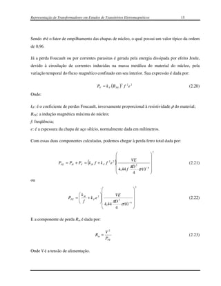 Representação de Transformadores em Estudos de Transitórios Eletromagnéticos           15




Sendo σ é o fator de empilhamento das chapas de núcleo, o qual possui um valor típico da ordem
de 0,96.

Já a perda Foucault ou por correntes parasitas é gerada pela energia dissipada por efeito Joule,
devido à circulação de correntes induzidas na massa metálica do material do núcleo, pela
variação temporal do fluxo magnético confinado em seu interior. Sua expressão é dada por:

                                                          2
                                          PF = k F (B FE ) f 2 e 2                          (2.20)
Onde:

kF: é o coeficiente de perdas Foucault, inversamente proporcional à resistividade ρ do material;
BFE: a indução magnética máxima do núcleo;
f: freqüência;
e: é a espessura da chapa de aço silício, normalmente dada em milímetros.

Com essas duas componentes calculadas, podemos chegar à perda ferro total dada por:

                                                                                   2
                                                                              
                                                                              
                                                2 2          VE               
                 PFE                (
                       = PH + PF = k H f + k F f e
                                                    
                                                      )                        
                                                                                            (2.21)
                                                             πD 2
                                                     4,44 f      σ 10 − 4     
                                                              4               
ou
                                                                         2
                                                                    
                                                                    
                                kH       2       VE               
                        PFE   =
                                f + k F e 
                                                                                           (2.22)
                               
                                                      2
                                             4,44 πD σ 10 − 4       
                                                                    
                                                   4                

E a componente de perda Rm é dada por:

                                                V2
                                         Rm =                                               (2.23)
                                                PFE

Onde V é a tensão de alimentação.
 