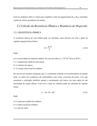 Representação de Transformadores em Estudos de Transitórios Eletromagnéticos         16




Com isso podemos obter os valores que compõem o ramo de magnetização (Xm e Rm), calculados
a partir de valores geométricos do núcleo.


    2.2 Cálculo da Resistência Ôhmica e Reatância de Dispersão

2.2.1 RESISTÊNCIA ÔHMICA

A resistência ôhmica de uma bobina pode ser calculada, como descrito em [10], a partir da
seguinte equação teórica básica:

                                                  ρl c N
                                             R=                                           (2.24)
                                                   Sc
Onde:

ρ: é a resistividade do material condutor. No caso do cobre ρ = 1,72*10-8 Ω.m (à 20°C);
lc: é comprimento médio de uma espira;
N: é o número de espiras;
Sc: é a secção transversal do condutor.

No caso de um condutor retangular, que é o usualmente utilizado em transformadores de grande
porte, os cantos dos condutores são arredondados, para evitar a presença de cantos vivos que
aumentam a solicitação dielétrica quando o enrolamento está imerso em uma região de alta
intensidade de campo elétrico. Com isso a seção do condutor pode ser calculada da seguinte
forma:

                                        S c = bh − (4 − π )r 2                            (2.25)
Onde:

b: é a espessura (radial) do condutor;
h: é a altura (axial) do condutor;
r: é o raio de canto;
 