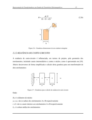 Representação de Transformadores em Estudos de Transitórios Eletromagnéticos                 17




                                                  ρl c N
                                        R=                                                        (2.26)
                                              bh − (4 − π )r 2


                                                                 r

                                                                      r
                                                        r


                                          h




                                                    b


                        Figura 2.6 – Grandezas dimensionais de um condutor retangular


2.2.2 REATÂNCIA DE CURTO-CIRCUITO

A reatância de curto-circuito é influenciada, em termos de projeto, pela geometria dos
enrolamentos, incluindo canais intermediários e contra o núcleo, como é apresentado em [19].
Abaixo descrevemos de forma simplificada o cálculo desta grandeza para um transformador de
dois enrolamentos:




                                              A                  B         Lw
                                    c                   b




                             Dk               a1                 a2



                      Figura 2.7 – Grandezas para o cálculo de reatância de curto-circuito
Onde:

Dk: é o diâmetro do núcleo
a1 e a2: são os radiais dos enrolamentos A e B respectivamente
c e b: são os canais internos aos enrolamentos A e B respectivamente
Lw: é a altura média dos enrolamentos
 