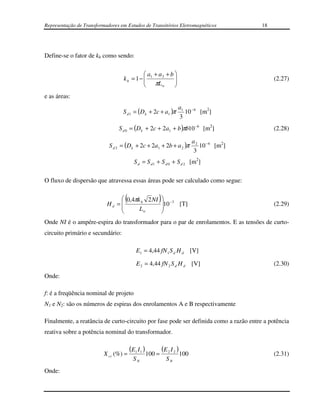 Representação de Transformadores em Estudos de Transitórios Eletromagnéticos                18




Define-se o fator de kh como sendo:

                                            a + a2 + b 
                                   kh = 1−  1
                                            πL         
                                                                                                (2.27)
                                                 w     
e as áreas:
                                                                      a1 − 6
                                  S d 1 = (D k + 2c + a1 )π             10 [m2]
                                                                      3
                                S d 0 = (Dk + 2c + 2a1 + b )πb10 −6 [m2]                         (2.28)

                                                                               a 2 −6
                            S d 2 = (D k + 2c + 2a1 + 2b + a 2 )π                 10 [m2]
                                                                                3
                                          S d = S d 1 + S d 0 + S d 2 [m2]

O fluxo de dispersão que atravessa essas áreas pode ser calculado como segue:


                                   (
                                 0,4πk h 2 NI
                           Hd = 
                                                        )10
                                                                −3
                                                                         [T]                     (2.29)
                                      Lw                   
                                                           
Onde NI é o ampére-espira do transformador para o par de enrolamentos. E as tensões de curto-
circuito primário e secundário:

                                           E1 = 4,44 fN 1 S d H d [V]

                                           E 2 = 4,44 fN 2 S d H d [V]                           (2.30)
Onde:

f: é a freqüência nominal de projeto
N1 e N2: são os números de espiras dos enrolamentos A e B respectivamente

Finalmente, a reatância de curto-circuito por fase pode ser definida como a razão entre a potência
reativa sobre a potência nominal do transformador.

                                       ( E1 I 1 )           (E 2 I 2 )
                          X cc (%) =                100 =                100                     (2.31)
                                         SN                     SN
Onde:
 