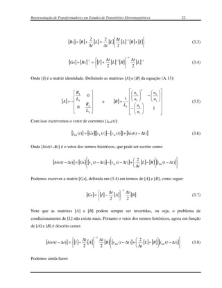 Representação de Transformadores em Estudos de Transitórios Eletromagnéticos                                  22




                                          2
                         [Rs ] = [R] +       [L] = 2 [L] ∆t [L]−1 [R] + [I ]
                                                                                                                 (3.3)
                                          ∆t       ∆t  2                    

                                                                                  −1

                         [Gs ] = [Rs ]−1 = [I ] + ∆t [L]−1 [R]
                                                              
                                                                                       ∆t −1
                                                                                         [L]                       (3.4)
                                                          2                          2

Onde [I] é a matriz identidade. Definindo as matrizes [A] e [B] da equação (A.13):


                             Rk                                            n 2   n           
                                     0                                     k 
                                                                              n    − k
                                                                                      n           
                                                                                                   
                    [A] = −  Lk         
                                      Rk 
                                                       e           [B] = 1   1 
                                                                             n 
                                                                                       1          
                                                                                                     
                                                                                                                   (3.5)
                             0                                          Lk
                                                                           −  k    1             
                                     Lk 
                                                                               
                                                                              n1                  
                                                                                                    
Com isso escrevemos o vetor de correntes [ikm(t)]:

                           [i km (t )] = [Gs]{[v k (t )] − [v m (t )]}+ [hist (t − ∆t )]                           (3.6)


Onde [hist(t-∆t)] é o vetor dos termos históricos, que pode ser escrito como:


              [hist (t − ∆t )] = [Gs][v k (t − ∆t )] − [v m (t − ∆t )] +  2 [L] − [R][i km (t − ∆t )]
                                                                                                     
                                                                                       ∆t             

Podemos escrever a matriz [Gs], definida em (3.4) em termos de [A] e [B], como segue:

                                                                         −1

                                      [Gs ] = [I ] − ∆t [A]
                                                           
                                                                              ∆t
                                                                                 [B]                               (3.7)
                                                              2             2

Note que as matrizes [A] e [B] podem sempre ser invertidas, ou seja, o problema de
condicionamento de [L] não existe mais. Portanto o vetor dos termos históricos, agora em função
de [A] e [B] é descrito como:

                                              −1
                                                   ∆t 
         [hist (t − ∆t )] = [I ] − ∆t [A]
                                                   [B][v km (t − ∆t )] +  2 [L] − [R][i km (t − ∆t )]
                                                                                                                (3.8)
                                   2             2                        ∆t                         

Podemos ainda fazer:
 