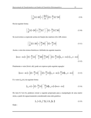 Representação de Transformadores em Estudos de Transitórios Eletromagnéticos                              23




                               2            2[L ]       ∆t −1 
                               [L ] − [R ] =      [I ] − [L ] [R ]                                          (3.9)
                               ∆t           ∆t          2         

Ou da seguinte forma:

                                                                   −1
                       2            ∆t −1         ∆t −1 
                       [L ] − [R ] =  [L ]  [I ] − [L ] [R ]                                             (3.10)
                       ∆t           2             2         

Se escrevermos a expressão acima em função das matrizes [A] e [B], temos:

                                                                   −1
                          2           ∆t           ∆t 
                          [L] − [R ] =  [B ] [I ] + [A]                                                  (3.11)
                          ∆t          2            2   

Assim o vetor dos termos históricos é definido da seguinte maneira:


                                               ∆t  ∆t                                                       
                                          −1               −1

     [hist (t − ∆t )] = [I ] − ∆t [A]
                                               [B] [B] [I ] + ∆t [A][i km (t − ∆t )] + [v km (t − ∆t )]
                                                          
                                                                                                             
                               2             2     2
                                                                 2                                        
                                                                                                              
                                                                                                               (3.12)

Finalmente o vetor [hist(t-∆t)], pode ser expresso pela seguinte equação:

                                                   −1

         [hist (t − ∆t )] = [I ] − ∆t [A] [I ] + ∆t [A][i km (t − ∆t )] + ∆t [B ][v km (t − ∆t )]
                                                                                                         (3.13)
                                   2             2                        2                      

E o vetor [ikm(t)], da seguinte forma:

                                                            −1

                      [i km (t )] = [I ] − ∆t [A]
                                                 
                                                                 ∆t
                                                                    [B][v km (t )] + [hist (t − ∆t )]          (3.14)
                                              2                2

Do item 8.3 de [1], podemos extrair a seguinte proposição para a manipulação de uma matriz
mista, a partir do equacionamento considerando uma rede genérica:

                                     [v d ] = [Ydd ]−1 {[i d ] − [Ydc ][ec ]}                                  (3.15)
Onde :
 