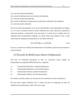 Representação de Transformadores em Estudos de Transitórios Eletromagnéticos          24




[vd]: vetor das tensões desconhecidas
[Ydd]: matriz de admitâncias dos nós de tensões desconhecidas
[id]: vetor das correntes desconhecidas
[Ydc]: matriz de admitâncias composta pelos nós de tensões conhecidas e desconhecidas
[ec]: vetor das tensões conhecidas

Os nós de tensões desconhecidas são os nós do transformador e estão representados nas figuras
3.2 e 3.3 em cor vermelha. Os nós de tensões conhecidas são os que conectamos ao gerador de
tensão que alimenta o transformador com uma tensão E. A matriz [Ydd] é a própria matriz de
admitância [Y] do transformador modelado e as tensões nodais, que compõem o vetor vd, para
cada instante de integração incrementado de ∆t, são obtidas através de:


                                    [v(t )] = [Y ]−1 {[hist (t − ∆t )] − [Y1 ]E}           (3.16)

Com isso, as tensões nos terminais do transformador são calculadas a partir dos termos históricos
do passo anterior.


     3.2 Extensão do Modelo para Outras Configurações

Com base na formulação apresentada no item 3.1, escrevemos quatro modelos de
transformadores no programa MATLAB, que são os seguintes:

1)          Transformador Monofásico com Dois Enrolamentos
2)          Transformador Monofásico com Três Enrolamentos
3)          Transformador Trifásico com Dois Enrolamentos
4)          Transformador Trifásico com Três Enrolamentos

Na verdade, os demais modelos são extensões do caso monofásico com dois enrolamentos.

No início deste capítulo, definimos [Gs]. A mesma faz parte da composição da matriz de
admitâncias do transformador, sendo escrita como segue:
 