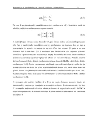 Representação de Transformadores em Estudos de Transitórios Eletromagnéticos           25




                                                 g 11   g 12 
                                      [Gs] = 
                                                                                           (3.17)
                                                g 21   g 22 
                                                             

No caso de um transformador monofásico com dois enrolamentos, [Gs] é inserida na matriz de
admitâncias [Y] do transformador da seguinte maneira:

                                            + [Gs ] − [Gs ]
                                    [Y ] = 
                                                                                          (3.18)
                                           − [Gs ] + [Gs ]

A matriz [Y] para este caso tem a dimensão 4x4, pelo fato do modelo ser constituído por quatro
nós. Para o transformador monofásico com três enrolamentos são inseridos dois nós para a
representação do segundo, secundário ou terciário. Com isso a matriz [Y] passa a ter uma
dimensão 6x6, e uma matriz [Fs] é introduzida para diferenciar os dois conjuntos primário-
secundário e primário-terciário na construção de [Y]. Nos modelos trifásicos, intuitivamente as
dimensões das matrizes deveriam triplicar em relação aos casos monofásicos. Portanto, a matriz
do transformador trifásico de dois enrolamentos seria de dimensão 12x12 e a do trifásico de três
enrolamentos 18x18. Porém, como estamos trabalhando com modelos em ligação estrela, não faz
sentido que cada fase tenha um ponto neutro isolado dos demais, pois não é o que ocorre na
prática. Assim, cada ponto neutro nos modelos trifásicos foi considerado único para as três fases,
fazendo com que a matriz trifásica de dois enrolamentos se tornasse de dimensão 8x8 e a de três
enrolamentos 12x12.

A montagem das matrizes também deve levar em conta elementos externos ligados ao
transformador, como cargas conectadas ao secundário, resistores de aterramento, etc. No item
3.3 os modelos serão completados com a inserção do ramo de magnetização no nó S do STC. A
seguir são apresentadas, de maneira ilustrativa, as redes completas consideradas nas simulações
do capítulo 4.
 