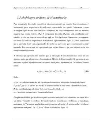 Representação de Transformadores em Estudos de Transitórios Eletromagnéticos                 28




    3.3 Modelagem do Ramo de Magnetização

Para a realização de estudos transitórios, tais como correntes de inrush e ferro-ressonância, é
fundamental que a magnetização do núcleo seja representada. No capítulo 2 vimos que o ramo
de magnetização de um transformador é composto por duas componentes: uma de natureza
indutiva (Xm) e outra resistiva (Rm). A componente de perdas (Rm) não será considerada neste
trabalho, porém sua inserção nos modelos pode ser feita facilmente. Focaremos a componente
não linear do ramo de magnetização. Este efeito é representado na figura 2.1, onde é mostrado
que a derivada dv/di varia dependendo do trecho da curva em que o equipamento estiver
operando. Esta curva pode ser aproximada por trechos lineares, que em conjunto terão um
comportamento não linear.

A referência [2] apresenta três métodos para a introdução de um elemento não linear em um
sistema, sendo que adotaremos a formulação do Método da Compensação [1], que consiste em
resolver o seguinte equacionamento, através da obtenção do equivalente de Thèvenin do sistema
linear:

                                                         0          0
                                 v k (t ) − v m (t ) = e k (t ) − e m (t ) − Z t i km (t )        (3.19)

Onde:

vk(t) e vm(t): são as tensões dos nós k e m respectivamente da rede com o elemento não linear;
e0k(t) e e0m(t): são as tensões dos nós k e m respectivamente da rede sem o elemento não linear;
Zt: é a impedância equivalente de Thèvenin vista pelos nós k e m;
ikm: é a corrente que percorre o elemento não linear.

É importante lembrar que a rede vista pelos nós onde será conectado o elemento não linear deve
ser linear. Tomando os modelos de transformadores monofásicos e trifásicos, a impedância
equivalente de Thèvenin é aquela vista respectivamente pelos nós 1-3 (em vermelho), conforme
representado na figura 3.2 e 1-3, 5-3 e 7-3 (em vermelho) na figura 3.3.
 