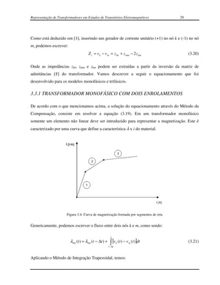 Representação de Transformadores em Estudos de Transitórios Eletromagnéticos              29




Como está deduzido em [1], inserindo um gerador de corrente unitário (+1) no nó k e (-1) no nó
m, podemos escrever:
                                      Z t = v k − v m = z kk + z mm − 2 z km                   (3.20)

Onde as impedâncias zkk, zmm e zkm podem ser extraídas a partir da inversão da matriz de
admitâncias [Y] do transformador. Vamos descrever a seguir o equacionamento que foi
desenvolvido para os modelos monofásicos e trifásicos.

3.3.1 TRANSFORMADOR MONOFÁSICO COM DOIS ENROLAMENTOS

De acordo com o que mencionamos acima, a solução do equacionamento através do Método da
Compensação, consiste em resolver a equação (3.19). Em um transformador monofásico
somente um elemento não linear deve ser introduzido para representar a magnetização. Este é
caracterizado por uma curva que define a característica λ x i do material.




                       Figura 3.4: Curva de magnetização formada por segmentos de reta


Genericamente, podemos escrever o fluxo entre dois nós k e m, como sendo:

                                                          t
                         λ km (t ) = λ km (t − ∆t ) +    ∫ [v
                                                        t − ∆t
                                                                 k   (t ) − v m (t )]dt        (3.21)


Aplicando o Método de Integração Trapezoidal, temos:
 