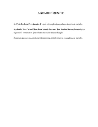 AGRADECIMENTOS


Ao Prof. Dr. Luiz Cera Zanetta Jr., pela orientação dispensada no decorrer do trabalho.

Aos Profs. Drs. Carlos Eduardo de Morais Pereira e José Aquiles Baesso Grimoni pelas
sugestões e comentários apresentados no exame de qualificação.

Às demais pessoas que, direta ou indiretamente, contribuíram na execução deste trabalho.
 