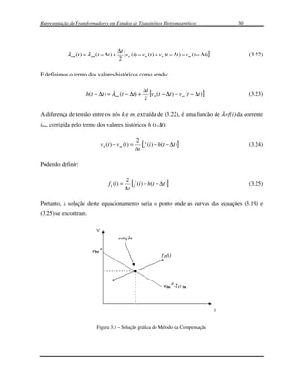 Representação de Transformadores em Estudos de Transitórios Eletromagnéticos                           30




                                            ∆t
             λ km (t ) = λ km (t − ∆t ) +      [v k (t ) − v m (t ) + v k (t − ∆t ) − v m (t − ∆t )]        (3.22)
                                            2

E definimos o termo dos valores históricos como sendo:

                                                            ∆t
                       h(t − ∆t ) = λ km (t − ∆t ) +           [v k (t − ∆t ) − v m (t − ∆t )]              (3.23)
                                                            2

A diferença de tensão entre os nós k e m, extraída de (3.22), é uma função de λ=f(i) da corrente
ikm, corrigida pelo termo dos valores históricos h (t-∆t):

                                                        2
                                v k (t ) − v m (t ) =      [ f (i ) − h(t − ∆t )]                           (3.24)
                                                        ∆t

Podendo definir:

                                                  2
                                     f 1 (i ) =      [ f (i) − h(t − ∆t )]                                  (3.25)
                                                  ∆t

Portanto, a solução deste equacionamento seria o ponto onde as curvas das equações (3.19) e
(3.25) se encontram.




                             Figura 3.5 – Solução gráfica do Método da Compensação
 