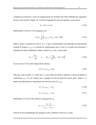 Representação de Transformadores em Estudos de Transitórios Eletromagnéticos                     31




A função f1(i) descreve a curva de magnetização do elemento não linear definida por segmentos
de reta, como mostra a figura 3.4. A partir da equação de uma reta genérica, escrevemos:

                                            λ = f (i ) = ai + b                                       (3.26)

Substituindo (3.26) em (3.25) chegamos em:

                                               2
                                  f 1 (i ) =
                                               ∆t
                                                    [
                                                  a ( k ) i comp + b( k ) − h(t − ∆t )   ]            (3.27)


Onde k, indica o segmento de reta (1, 2, 3,...) que o transformador está operando em determinado
instante de tempo e icomp é a corrente de compensação entre os nós k e m onde está conectado o
elemento não linear. Definimos então os fatores Asat e Bsat, como sendo:

                               2a ( k )                             2
                      Asat =
                                 ∆t
                                                e         B sat =
                                                                    ∆t
                                                                        [
                                                                       b( k ) − h(t − ∆t )   ]        (3.28)


E escrevemos (3.27) como função destes fatores:

                                          f 1 (i ) = Asat i comp + B sat                              (3.29)


Note que, para o trecho 1, o valor de b(1) é zero. Para um trecho k genérico, é possível definir os
coeficientes a(k) e b(k) de acordo com a equação da reta da qual eles fazem parte. Sejam i e j
pontos que determinam o seguimento de reta k da curva λ x icomp:

                                           λi = a ( k ) icomp _ i + b( k )                            (3.30)


                                          λ j = a ( k ) i comp _ j + b( k )                           (3.31)


Subtraindo (3.31) de (3.30), obtemos a equação de a(k).

                                                         λ j − λi
                                          a(k ) =                                                     (3.32)
                                                    i comp _ j − icomp _ i


Através de uma manipulação das equações acima, podemos escrever b(k) como:
 