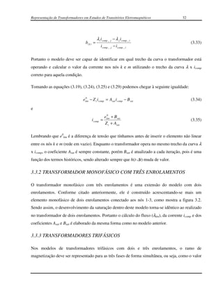 Representação de Transformadores em Estudos de Transitórios Eletromagnéticos            32




                                             λ i i comp _ j − λ j i comp _ i
                                  b( k ) =                                                   (3.33)
                                                i comp _ j − i comp _ i


Portanto o modelo deve ser capaz de identificar em qual trecho da curva o transformador está
operando e calcular o valor da corrente nos nós k e m utilizando o trecho da curva λ x icomp
correto para aquela condição.

Tomando as equações (3.19), (3.24), (3.25) e (3.29) podemos chegar à seguinte igualdade:

                                   0
                                 e km − Z t i comp = Asat i comp − B sat                     (3.34)

e
                                                      0
                                                    e km + B sat
                                       i comp =                                              (3.35)
                                                    Z t + Asat

Lembrando que e0km é a diferença de tensão que tínhamos antes de inserir o elemento não linear
entre os nós k e m (rede em vazio). Enquanto o transformador opera no mesmo trecho da curva λ
x icomp, o coeficiente Asat é sempre constante, porém Bsat é atualizado a cada iteração, pois é uma
função dos termos históricos, sendo alterado sempre que h(t-∆t) muda de valor.

3.3.2 TRANSFORMADOR MONOFÁSICO COM TRÊS ENROLAMENTOS

O transformador monofásico com três enrolamentos é uma extensão do modelo com dois
enrolamentos. Conforme citado anteriormente, ele é construído acrescentando-se mais um
elemento monofásico de dois enrolamentos conectado aos nós 1-3, como mostra a figura 3.2.
Sendo assim, o desenvolvimento da saturação dentro deste modelo torna-se idêntico ao realizado
no transformador de dois enrolamentos. Portanto o cálculo do fluxo (λkm), da corrente icomp e dos
coeficientes Asat e Bsat é elaborado da mesma forma como no modelo anterior.

3.3.3 TRANSFORMADORES TRIFÁSICOS

Nos modelos de transformadores trifásicos com dois e três enrolamentos, o ramo de
magnetização deve ser representado para as três fases de forma simultânea, ou seja, como o valor
 