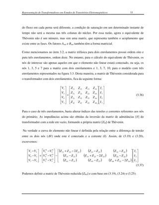 Representação de Transformadores em Estudos de Transitórios Eletromagnéticos                          33




do fluxo em cada perna será diferente, a condição de saturação em um determinado instante de
tempo não será a mesma nas três colunas do núcleo. Por essa razão, agora o equivalente de
Thèvenin não é um número, mas sim uma matriz, que representa também o acoplamento que
existe entre as fases. Os fatores Asat e Bsat também têm a forma matricial.

Como mencionamos no item 3.2, a matriz trifásica para dois enrolamentos possui ordem oito e
para três enrolamentos, ordem doze. No entanto, para o cálculo do equivalente de Thèvenin, os
nós de interesse são apenas aqueles em que o elemento não linear estará conectado, ou seja, os
nós 1, 3, 5 e 7 para a matriz com dois enrolamentos e 1, 3, 7, 10, para o modelo com três
enrolamentos representados na figura 3.3. Desta maneira, a matriz de Thèvenin considerada para
o transformador com dois enrolamentos, fica da seguinte forma:

                                  V1   Z 11   Z 12    Z 13   Z 14   I 1 
                                  V   Z       Z 22    Z 23   Z 24   I 3 
                                   3  =  21                                                           (3.36)
                                  V5   Z 31   Z 32    Z 33   Z 34   I 5 
                                                                   
                                  V7   Z 41   Z 42    Z 43   Z 44   I 7 


Para o caso de três enrolamentos, basta alterar índices das tensões e correntes referentes aos nós
do primário. As impedâncias acima são obtidas da inversão da matriz de admitâncias [Y] do
transformador com a rede em vazio, formando a própria matriz [Zth] de Thèvenin.

Na verdade a curva do elemento não linear é definida pela relação entre a diferença de tensão
entre os dois nós (∆V) onde este é conectado e a corrente (I). Assim, de (3.19) e (3.20),
escrevemos:


    V1 − V3  V1 − V3  (Z 11 + Z 22 − 2 Z 12 )          (Z 13 − Z 23 )         (Z 14 − Z 24 )
                  0     0
                                                                                                          I1 
    V − V  = V 0 − V 0  −  (Z − Z )                (Z 33 + Z 22 − 2Z 23 )     (Z 34 − Z 24 )        I 
     5    3   5     3        31     21                                                              2 
    V7 − V3  V7 − V3   (Z 41 − Z 21 )
             
                  0     0
                                                           (Z 43 − Z 23 )     (Z 44 + Z 22   − 2 Z 34 )  I 3 
                                                                                                         
                                                                                                               (3.37)

Podemos definir a matriz de Thèvenin reduzida [Zthr] e com base em (3.19), (3.24) e (3.25):
 
