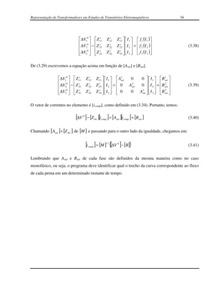Representação de Transformadores em Estudos de Transitórios Eletromagnéticos                                        34




                               ∆V10   Z 11
                                            r                   r
                                                             Z 12   Z 13   I 1   f 1 (I 1 ) 
                                                                       r

                                0  r                               r 
                               ∆V2  − Z 21
                                                               r
                                                             Z 22   Z 23   I 2  =  f 2 (I 2 )
                                                                                                                     (3.38)
                               ∆V30   Z 31
                                           r                   r
                                                             Z 32   Z 33   I 3   f 3 (I 3 )
                                                                      r
                                                                                          

De (3.29) escrevemos a equação acima em função de [Asat] e [Bsat].

                 ∆V10   Z 11r           r
                                        Z 12     Z 13   I 1   Asat
                                                    r               1
                                                                                  0       0   I 1   B sat 
                                                                                                            1

                  0  r                          r                                                  2 
                 ∆V 2  −  Z 21
                                          r
                                        Z 22     Z 23   I 2  =  0
                                                         
                                                                                  2
                                                                                 Asat     0   I 2  +  B sat 
                                                                                                                       (3.39)
                 ∆V30   Z 31r          r
                                        Z 32     Z 33   I 3   0
                                                   r
                                                                                  0      Asat   I 3   B sat 
                                                                                          3                 3
                                                                                                     

O vetor de correntes no elemento é [icomp], como definido em (3.34). Portanto, temos:

                             [∆V ] − [Z ][i ] = [A ][i ] + [B ]
                                    0
                                                thr   comp          sat   comp          sat                              (3.40)


Chamando [ Asat ] + [Z thr ] de [M ] e passando para o outro lado da igualdade, chegamos em:


                                        [i ] = [M ] {[∆V ]− [B]}
                                         comp
                                                         −1          0
                                                                                                                         (3.41)


Lembrando que Asat e Bsat de cada fase são definidos da mesma maneira como no caso
monofásico, ou seja, o programa deve identificar qual o trecho da curva correspondente ao fluxo
de cada perna em um determinado instante de tempo.
 
