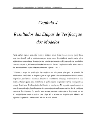 Representação de Transformadores em Estudos de Transitórios Eletromagnéticos       35




                                       Capítulo 4

 Resultados das Etapas de Verificação
                                    dos Modelos

Neste capítulo iremos apresentar como os modelos foram desenvolvidos passo a passo, desde
uma etapa inicial, onde o intuito era apenas testar o erro de relação de transformação sob a
aplicação de uma onda do tipo degrau, até simulações com os modelos completos, incluindo o
ramo de magnetização, com seu comportamento não linear e cargas conectadas ao secundário
dos transformadores, como foi representado nas figuras 3.2 e 3.3.

Dividimos a etapa de verificação dos modelos em três partes principais. A primeira foi
desenvolvida sem o ramo de magnetização, ou seja, apenas com uma resistência de curto-circuito
no primário, resistência e indutância de curto no secundário e uma carga no secundário de cada
modelo. Manter apenas uma resistência de curto-circuito no primário serviu como ponto de
tomada da corrente de alimentação, facilitando as simulações. Na segunda parte, inserimos o
ramo de magnetização, fazendo simulações com os transformadores em vazio a fim de verificar a
corrente e fluxo do ramo. Na terceira parte, representamos o ramo de curto do primário por um
RL, completando assim o modelo com carga RL e o ramo de magnetização podendo ser
representado por uma curva formada por três ou mais trechos.
 