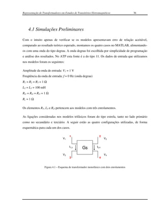 Representação de Transformadores em Estudos de Transitórios Eletromagnéticos               36




    4.1 Simulações Preliminares

Com o intuito apenas de verificar se os modelos apresentavam erro de relação aceitável,
comparado ao resultado teórico esperado, montamos os quatro casos no MATLAB, alimentando-
os com uma onda do tipo degrau. A onda degrau foi escolhida por simplicidade de programação
e análise dos resultados. No ATP esta fonte é a do tipo 11. Os dados de entrada que utilizamos
nos modelos foram os seguintes:

Amplitude da onda de entrada: V1 = 1 V
Freqüência da onda de entrada: f = 0 Hz (onda degrau)
R1 = R2 = R3 = 1 Ω
L2 = L3 = 100 mH
Rt1 = Rt2 = Rt3 = 1 Ω
Rc = 1 Ω

Os elementos R3, L3 e Rt3 pertencem aos modelos com três enrolamentos.

As ligações consideradas nos modelos trifásicos foram do tipo estrela, tanto no lado primário
como no secundário e terciário. A seguir estão as quatro configurações utilizadas, de forma
esquemática para cada um dos casos.

                                        1                         2
                                  V1                                   V2


                                        I1,3
                                                   Gs           I2,4


                                  V3                                   V4
                                        3                         4


                  Figura 4.1 – Esquema de transformador monofásico com dois enrolamentos
 