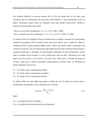 Representação de Transformadores em Estudos de Transitórios Eletromagnéticos         38




Nos modelos trifásicos as mesmas matrizes [Gs] e [Fs] são usadas para as três fases, pois
assumimos que os enrolamentos de cada perna serão idênticos, o que normalmente ocorre na
prática. Realizamos quatro séries de simulações para cada modelo desenvolvido variando a
relação de transformação como segue:

- Para os casos de dois enrolamentos: 1:1, 1:2, 1:10, 1:100 e 1:1000.
- Para os modelos com três enrolamentos: 1:1:1, 1:1:2, 1:1:10, 1:1:100 e 1:1:1000.

As mesmas séries de simulações foram executadas para os modelos existentes de transformador
saturável do programa ATP, servindo de base para nossa análise, com o intuito de validar os
resultados iniciais. Foram montadas tabelas com os valores das tensões nodais encontradas com
o intuito de verificar o erro de relação para cada modelo desenvolvido. Estaremos apresentando o
resultado obtido para a simulação do transformador monofásico de três enrolamentos, porém
todos os modelos foram testados e o erro avaliado para cada um deles. Simulamos uma onda
degrau com dez pontos e um ∆t igual a 1ms (dez vezes menor que a constante de tempo do
circuito), sendo que os valores informados correspondem ao instante 10ms. As diferenças de
tensão calculadas referem-se à:

V1 – V2: tensão sobre o enrolamento primário
V3 – V5: tensão sobre o enrolamento secundário
V6 – V7: tensão sobre o enrolamento terciário

As últimas linhas de cada tabela apresentam a análise do erro de relação de tensão entre os
enrolamentos, comparando o valor calculado com o nominal.

                                             (N calc − N nom )
                                 Erro(%) =                                                 (4.1)
                                                  N nom
Onde:

Ncalc: é a relação de tensões calculada
Nnom: é a relação das tensões nominais dos enrolamentos
 