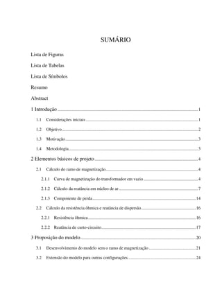 SUMÁRIO

Lista de Figuras

Lista de Tabelas

Lista de Símbolos

Resumo

Abstract

1 Introdução .................................................................................................................................1

    1.1      Considerações iniciais .......................................................................................................1

    1.2      Objetivo .............................................................................................................................2

    1.3      Motivação..........................................................................................................................3

    1.4      Metodologia.......................................................................................................................3

2 Elementos básicos de projeto ...............................................................................................4

    2.1      Cálculo do ramo de magnetização.....................................................................................4

        2.1.1 Curva de magnetização do transformador em vazio ..................................................4

        2.1.2 Cálculo da reatância em núcleo de ar.........................................................................7

        2.1.3 Componente de perda...............................................................................................14

    2.2      Cálculo da resistência ôhmica e reatância de dispersão ..................................................16

        2.2.1 Resistência ôhmica...................................................................................................16

        2.2.2 Reatância de curto-circuito.......................................................................................17

3 Proposição do modelo ..........................................................................................................20

    3.1      Desenvolvimento do modelo sem o ramo de magnetização ...........................................21

    3.2      Extensão do modelo para outras configurações ..............................................................24
 