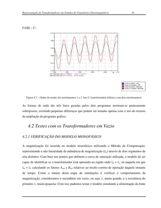 Representação de Transformadores em Estudos de Transitórios Eletromagnéticos                             41




FASE – C:
                         0,12




                         0,06




                         0,00




                         -0,06




                         -0,12




                         -0,18
                             0,00            0,02               0,04          0,06   0,08   [s]   0,10
                        ATP_3F2E.pl4: v:NO11-C-v:NO22-C   v:NO33-C-v:NO55-A
                        MATLAB_3F2E.adf: NO11C-NO22C      NO33C-NO55A




   Figura 4.7 – Ondas de tensão dos enrolamentos 1 e 2 fase C (transformador trifásico com dois enrolamentos)


As formas de onda das três fases geradas pelos dois programas mostram-se praticamente
sobrepostas, existindo pequenas diferenças que podem ser notadas apenas com o uso do recurso
de ampliação do programa gráfico.


    4.2 Testes com os Transformadores em Vazio

4.2.1 VERIFICAÇÃO DO MODELO MONOFÁSICO

A magnetização foi inserida no modelo monofásico utilizando o Método da Compensação,
representando a não linearidade da indutância de magnetização (lm) através de dois segmentos de
reta distintos. Com base nos pontos que definem a curva de saturação utilizada, o modelo de ser
capaz de identificar se o transformador está operando na região onde lm = l1, ou naquela em que
lm = l2, calculando os fatores Asat e Bsat relativos ao trecho correto de operação daquele instante
de tempo. Como o intuito desta etapa de simulações é verificar o comportamento da
magnetização, consideramos o secundário em vazio, ou seja, rc muito grande, e a resistência do
primário r1 muito pequena. Com isso pudemos testar o modelo simulando a alimentação da fonte
 