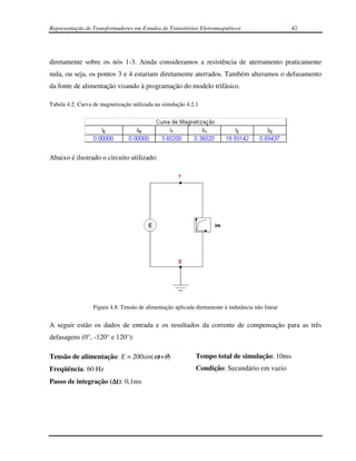 Representação de Transformadores em Estudos de Transitórios Eletromagnéticos                       42




diretamente sobre os nós 1-3. Ainda consideramos a resistência de aterramento praticamente
nula, ou seja, os pontos 3 e 4 estariam diretamente aterrados. Também alteramos o defasamento
da fonte de alimentação visando à programação do modelo trifásico.

Tabela 4.2: Curva de magnetização utilizada na simulação 4.2.1




Abaixo é ilustrado o circuito utilizado:




                  Figura 4.8: Tensão de alimentação aplicada diretamente à indutância não linear


A seguir estão os dados de entrada e os resultados da corrente de compensação para as três
defasagens (0°, -120° e 120°):

Tensão de alimentação: E = 200sin(ωt+θ)                      Tempo total de simulação: 10ms
Freqüência: 60 Hz                                            Condição: Secundário em vazio
Passo de integração (∆t): 0,1ms
 