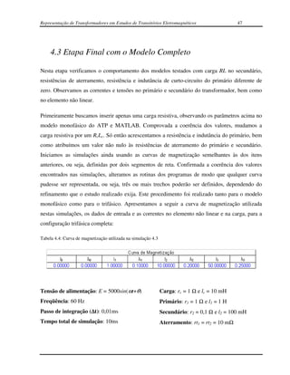 Representação de Transformadores em Estudos de Transitórios Eletromagnéticos                    47




     4.3 Etapa Final com o Modelo Completo

Nesta etapa verificamos o comportamento dos modelos testados com carga RL no secundário,
resistências de aterramento, resistência e indutância de curto-circuito do primário diferente de
zero. Observamos as correntes e tensões no primário e secundário do transformador, bem como
no elemento não linear.

Primeiramente buscamos inserir apenas uma carga resistiva, observando os parâmetros acima no
modelo monofásico do ATP e MATLAB. Comprovada a coerência dos valores, mudamos a
carga resistiva por um RcLc. Só então acrescentamos a resistência e indutância do primário, bem
como atribuímos um valor não nulo às resistências de aterramento do primário e secundário.
Iniciamos as simulações ainda usando as curvas de magnetização semelhantes às dos itens
anteriores, ou seja, definidas por dois segmentos de reta. Confirmada a coerência dos valores
encontrados nas simulações, alteramos as rotinas dos programas de modo que qualquer curva
pudesse ser representada, ou seja, três ou mais trechos poderão ser definidos, dependendo do
refinamento que o estudo realizado exija. Este procedimento foi realizado tanto para o modelo
monofásico como para o trifásico. Apresentamos a seguir a curva de magnetização utilizada
nestas simulações, os dados de entrada e as correntes no elemento não linear e na carga, para a
configuração trifásica completa:

Tabela 4.4: Curva de magnetização utilizada na simulação 4.3




Tensão de alimentação: E = 5000sin(ωt+θ)                       Carga: rc = 1 Ω e lc = 10 mH
Freqüência: 60 Hz                                              Primário: r1 = 1 Ω e l1 = 1 H
Passo de integração (∆t): 0,01ms                               Secundário: r2 = 0,1 Ω e l2 = 100 mH
Tempo total de simulação: 10ms                                 Aterramento: rt1 = rt2 = 10 mΩ
 