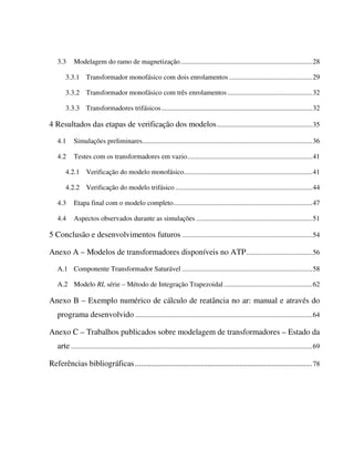 3.3      Modelagem do ramo de magnetização............................................................................28

       3.3.1 Transformador monofásico com dois enrolamentos ................................................29

       3.3.2 Transformador monofásico com três enrolamentos .................................................32

       3.3.3 Transformadores trifásicos.......................................................................................32

4 Resultados das etapas de verificação dos modelos .......................................................35

   4.1      Simulações preliminares..................................................................................................36

   4.2      Testes com os transformadores em vazio........................................................................41

       4.2.1 Verificação do modelo monofásico..........................................................................41

       4.2.2 Verificação do modelo trifásico ...............................................................................44

   4.3      Etapa final com o modelo completo................................................................................47

   4.4      Aspectos observados durante as simulações ...................................................................51

5 Conclusão e desenvolvimentos futuros ...........................................................................54

Anexo A – Modelos de transformadores disponíveis no ATP ......................................56

   A.1 Componente Transformador Saturável ...........................................................................58

   A.2 Modelo RL série – Método de Integração Trapezoidal ...................................................62

Anexo B – Exemplo numérico de cálculo de reatância no ar: manual e através do
   programa desenvolvido ......................................................................................................64

Anexo C – Trabalhos publicados sobre modelagem de transformadores – Estado da
   arte ...........................................................................................................................................69

Referências bibliográficas ........................................................................................ 78
 