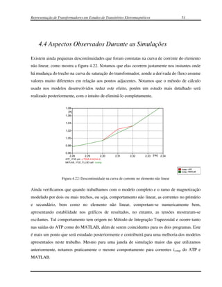 Representação de Transformadores em Estudos de Transitórios Eletromagnéticos                  51




    4.4 Aspectos Observados Durante as Simulações

Existem ainda pequenas descontinuidades que foram constatas na curva de corrente do elemento
não linear, como mostra a figura 4.22. Notamos que elas ocorrem justamente nos instantes onde
há mudança do trecho na curva de saturação do transformador, aonde a derivada do fluxo assume
valores muito diferentes em relação aos pontos adjacentes. Notamos que o método de cálculo
usado nos modelos desenvolvidos reduz este efeito, porém um estudo mais detalhado será
realizado posteriormente, com o intuito de eliminá-lo completamente.

                      1,08
                        [A]
                      1,06

                      1,04

                      1,02

                      1,00

                      0,98

                      0,96
                         2,28        2,29        2,30   2,31    2,32      2,33 [ms] 2,34
                      ATP_1F2E.pl4: c:TSSA-A-NO44-A
                      MATLAB_1F2E_FLUXO.adf : icomp




                   Figura 4.22: Descontinuidade na curva de corrente no elemento não linear


Ainda verificamos que quando trabalhamos com o modelo completo e o ramo de magnetização
modelado por dois ou mais trechos, ou seja, comportamento não linear, as correntes no primário
e secundário, bem como no elemento não linear, comportam-se numericamente bem,
apresentando estabilidade nos gráficos de resultados, no entanto, as tensões mostraram-se
oscilantes. Tal comportamento tem origem no Método de Integração Trapezoidal e ocorre tanto
nas saídas do ATP como do MATLAB, além de serem coincidentes para os dois programas. Este
é mais um ponto que será estudado posteriormente e contribuirá para uma melhoria dos modelos
apresentados neste trabalho. Mesmo para uma janela de simulação maior das que utilizamos
anteriormente, notamos praticamente o mesmo comportamento para correntes icomp do ATP e
MATLAB.
 